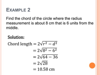 EXAMPLE 2
Find the chord of the circle where the radius
measurement is about 8 cm that is 6 units from the
middle.
Solution:
Chord length = 2 𝑟2 − 𝑑2
= 2 82 − 62
= 2 64 − 36
= 2 28
= 10.58 cm
 