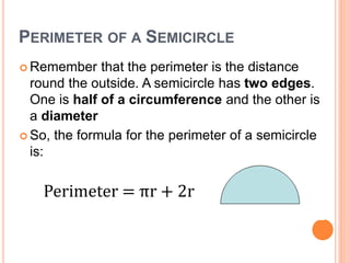 PERIMETER OF A SEMICIRCLE
 Remember that the perimeter is the distance
round the outside. A semicircle has two edges.
One is half of a circumference and the other is
a diameter
 So, the formula for the perimeter of a semicircle
is:
Perimeter = πr + 2r
 