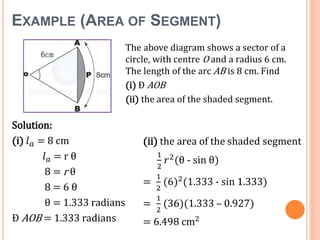 EXAMPLE (AREA OF SEGMENT)
Solution:
(i) 𝑙 𝑎 = 8 cm
𝑙 𝑎 = r θ
8 = r θ
8 = 6 θ
θ = 1.333 radians
Ð AOB = 1.333 radians
The above diagram shows a sector of a
circle, with centre O and a radius 6 cm.
The length of the arc AB is 8 cm. Find
(i) Ð AOB
(ii) the area of the shaded segment.
(ii) the area of the shaded segment
1
2
𝑟2(θ - sin θ)
=
1
2
(6)2(1.333 - sin 1.333)
=
1
2
(36)(1.333 – 0.927)
= 6.498 cm2
 