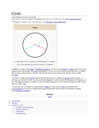 Circle
From Wikipedia,the free encyclopedia
This article is about the shape and mathematical concept. For other uses, see Circle (disambiguation).
"360 degrees" redirects here. For other uses, see 360 degrees (disambiguation).
Circle
A circle (black) which is measured by its circumference (C), diameter
(D) in cyan, and radius (R) in red; its centre (O) is in magenta.
A circle is a simple closed shape in Euclidean geometry. It is the set of all points in a plane that are at a given
distance from a given point, the centre; equivalently it is the curve traced out by a point that moves so that its
distance from a given point is constant. The distance between any of the points and the centre is called
the radius.
A circle is a simple closed curve which divides the plane into two regions: an interior and an exterior. In
everyday use, the term "circle" may be used interchangeably to refer to either the boundary of the figure, or to
the whole figure including its interior; in strict technical usage, the circle is only the boundary and the whole
figure is called a disc.
A circle may also be defined as a special kind of ellipse in which the two foci are coincident and
the eccentricity is 0, or the two-dimensional shape enclosing the most area per unit perimeter squared,
using calculus of variations.
Contents
[hide]
 1Terminology
 2History
 3Analytic results
o 3.1Length of circumference
o 3.2Area enclosed
o 3.3Equations
o 3.4Tangent lines
 