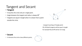 Tangent and Secant
• Tangent
• It touches the circle only at 1 single point.
• Angle between the tangent and radius is always 90
• Tangents are equal in length when it is drawn from a point
outside the circle.
( tangent touching at T(single point)
PQ =PR (both tangents will be equal in length
for example PQ and PR will be 7cm long)
• Secant
• It intersects the circle at two different points.
T
P
Q
R
 