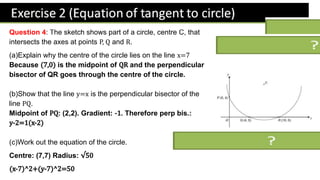 Question 4: The sketch shows part of a circle, centre C, that
intersects the axes at points and .
(a)Explain why the centre of the circle lies on the line
Because is the midpoint of and the perpendicular
bisector of QR goes through the centre of the circle.
(b)Show that the line is the perpendicular bisector of the
line .
Midpoint of : (2,2). Gradient: . Therefore perp bis.:
(c)Work out the equation of the circle.
Centre: (7,7) Radius:
 