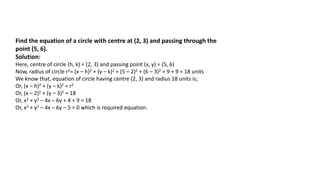 Find the equation of a circle with centre at (2, 3) and passing through the
point (5, 6).
Solution:
Here, centre of circle (h, k) = (2, 3) and passing point (x, y) = (5, 6)
Now, radius of circle r2= (x – h)2 + (y – k)2 = (5 – 2)2 + (6 – 3)2 = 9 + 9 = 18 units
We know that, equation of circle having centre (2, 3) and radius 18 units is;
Or, (x – h)2 + (y – k)2 = r2
Or, (x – 2)2 + (y – 3)2 = 18
Or, x2 + y2 – 4x – 6y + 4 + 9 = 18
Or, x2 + y2 – 4x – 6y – 5 = 0 which is required equation.
 