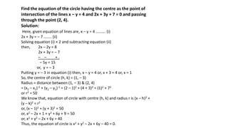 Find the equation of the circle having the centre as the point of
intersection of the lines x – y = 4 and 2x + 3y + 7 = 0 and passing
through the point (2, 4).
Solution:
Here, given equation of lines are, x – y = 4 ………. (i)
2x + 3y = – 7 …….. (ii)
Solving equation (i) × 2 and subtracting equation (ii)
then, 2x – 2y = 8
2x + 3y = – 7
– – + .
– 5y = 15
or, y = – 3
Putting y = – 3 in equation (i) then, x – y = 4 or, x + 3 = 4 or, x = 1
So, the centre of circle (h, k) = (1, – 3)
Radius = distance between (1, – 3) & (2, 4)
= (x2 – x1) 2 + (y2 – y1) 2 = (2 – 1)2 + (4 + 3)2 = (1)2 + 72
or r2 = 50
We know that, equation of circle with centre (h, k) and radius r is (x – h)2 +
(y – k)2 = r2
or, (x – 1)2 + (y + 3)2 = 50
or, x2 – 2x + 1 + y2 + 6y + 9 = 50
or, x2 + y2 – 2x + 6y = 40
Thus, the equation of circle is x2 + y2 – 2x + 6y – 40 = 0.
 