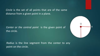 Circle is the set of all points that are of the same
distance from a given point in a plane.
Center or the central point is the given point of
the circle.
Radius is the line segment from the center to any
point on the circle.
O
B
 
