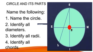 CIRCLE AND ITS PARTS
Name the following:
1. Name the circle.
2. Identify all
diameters.
3. Identify all radii.
4. Identify all
chords.
 