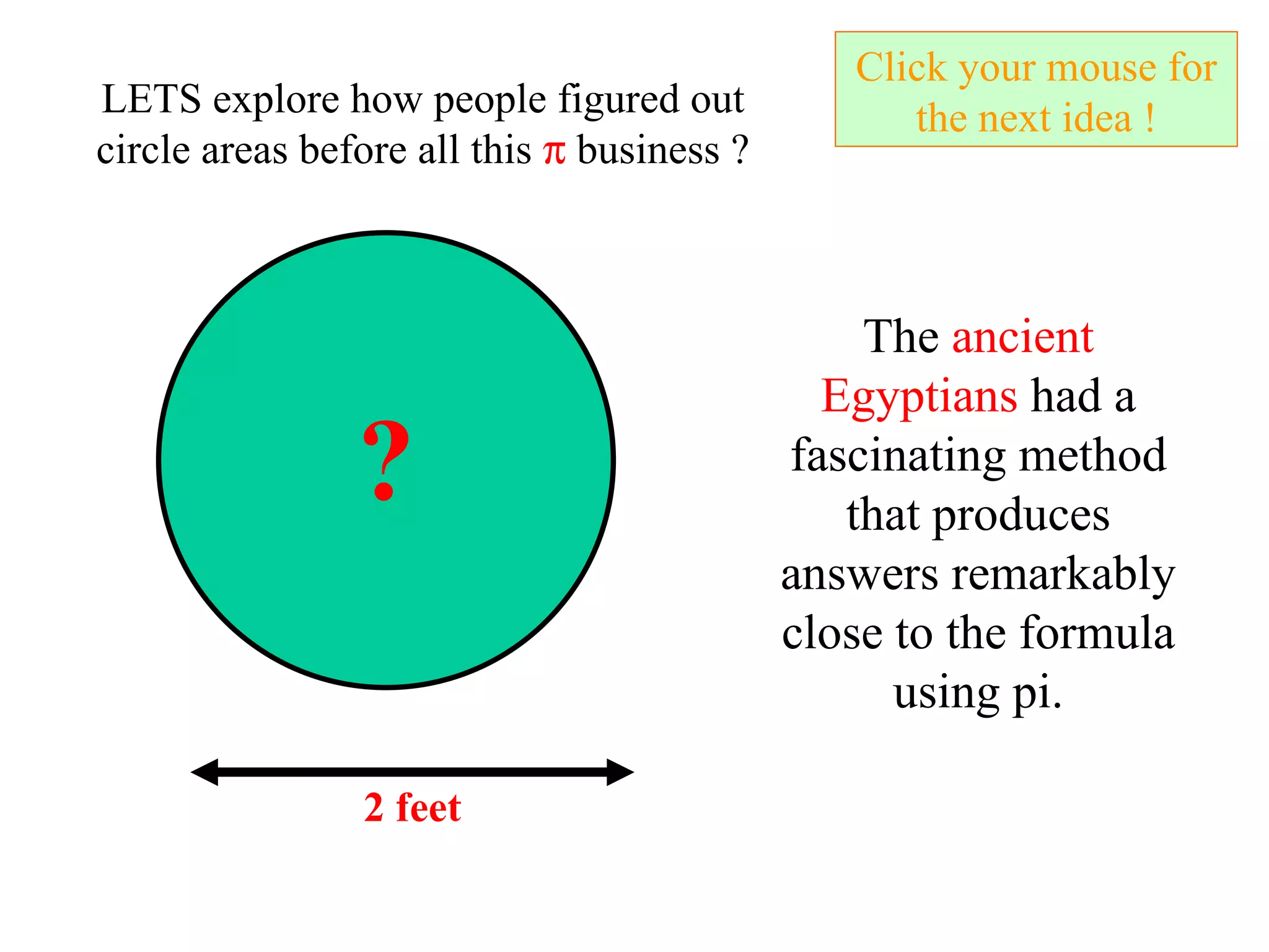 Click your mouse for the next idea ! ? LETS explore how people figured out circle areas before all this    business ? The  ancient Egyptians  had a fascinating method that produces answers remarkably close to the formula using pi. 2 feet 