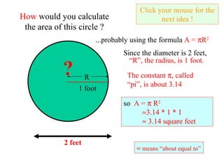 How  would you calculate the area of this circle ? ...probably using the formula  A =   R 2 Since the diameter is 2 feet,  Click your mouse for the next idea ! The constant   , called “pi”, is about 3.14 ? 2 feet so  A =    R 2    3.14 * 1 * 1    3.14 square feet     means “about equal to” R 1 foot “ R”, the radius, is 1 foot. 