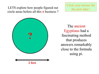 Click your mouse for the next idea ! ? LETS explore how people figured out circle areas before all this    business ? The  ancient Egyptians  had a fascinating method that produces answers remarkably close to the formula using pi. 2 feet 