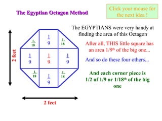 Click your mouse for the next idea ! The Egyptian Octagon Method 2 feet The EGYPTIANS were very handy at finding the area of this Octagon 2 feet 1 9 After all, THIS little square has an area 1/9 th  of the big one... 1 9 1 9 1 9 1 9 And so do these four others... And each corner piece is 1/2 of 1/9 or 1/18 th  of the big one 1.  18 1.  18 1.  18 1.  18 