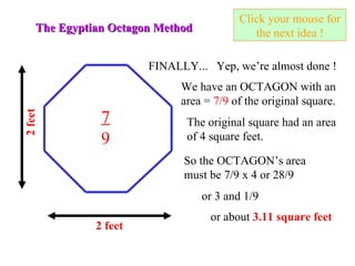 Click your mouse for the next idea ! The Egyptian Octagon Method 2 feet FINALLY... Yep, we’re almost done ! The original square had an area of 4 square feet. So the OCTAGON’s area must be 7/9 x 4 or 28/9 or 3 and 1/9 or about  3.11 square feet 2 feet We have an OCTAGON with an area =  7/9  of the original square. 7 9 