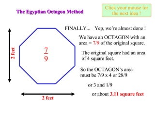 Click your mouse for the next idea ! The Egyptian Octagon Method 2 feet FINALLY... Yep, we’re almost done ! The original square had an area of 4 square feet. So the OCTAGON’s area must be 7/9 x 4 or 28/9 or 3 and 1/9 or about  3.11 square feet 2 feet We have an OCTAGON with an area =  7/9  of the original square. 7 9 