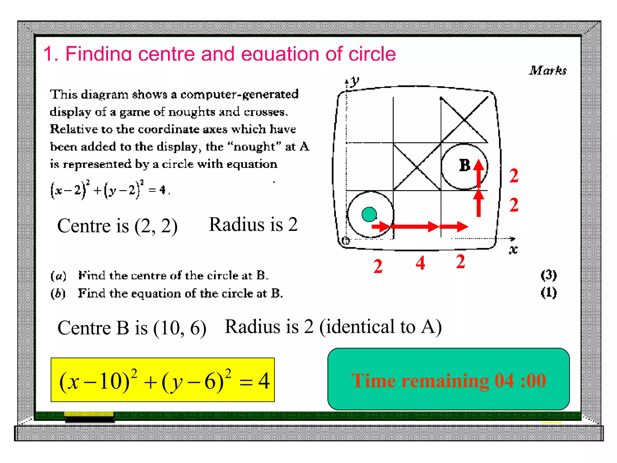1. Finding centre and equation of circle Time remaining 00 :00 Time remaining 00 :05 Time remaining 00 :10 Time remaining 00 :20 Time remaining 00 :30 Time remaining 01 :00 Time remaining 02 :00 Centre is (2, 2) Radius is 2 2 4 2 2 2 Centre B is (10, 6) Radius is 2 (identical to A) Time remaining 03 :00 Time remaining 04 :00 