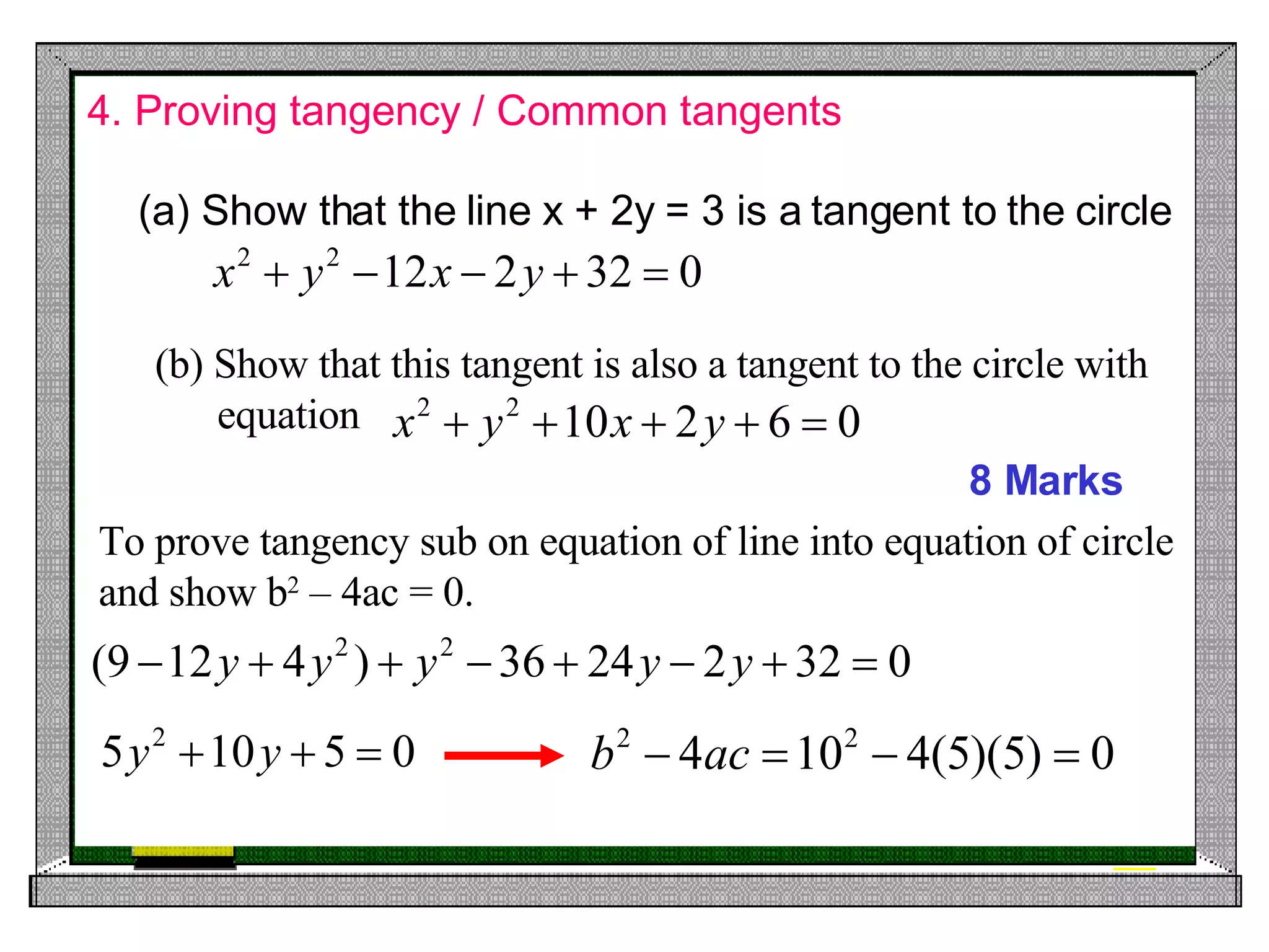 4. Proving tangency / Common tangents 8 Marks Show that the line x + 2y = 3 is a tangent to the circle (b) Show that this tangent is also a tangent to the circle with equation  To prove tangency sub on equation of line into equation of circle and show b 2  – 4ac = 0. 