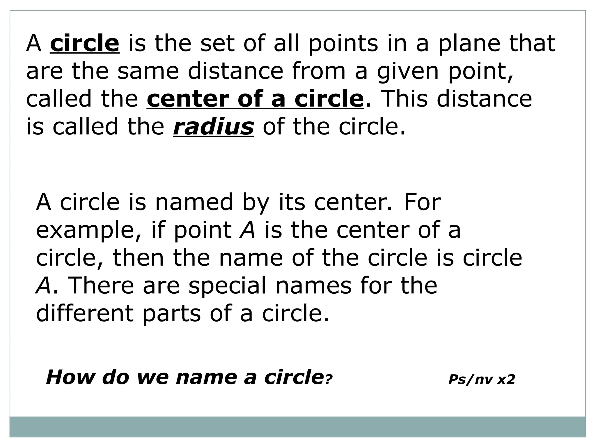 A circle is the set of all points in a plane that
are the same distance from a given point,
called the center of a circle. This distance
is called the radius of the circle.
A circle is named by its center. For
example, if point A is the center of a
circle, then the name of the circle is circle
A. There are special names for the
different parts of a circle.
How do we name a circle? Ps/nv x2
 