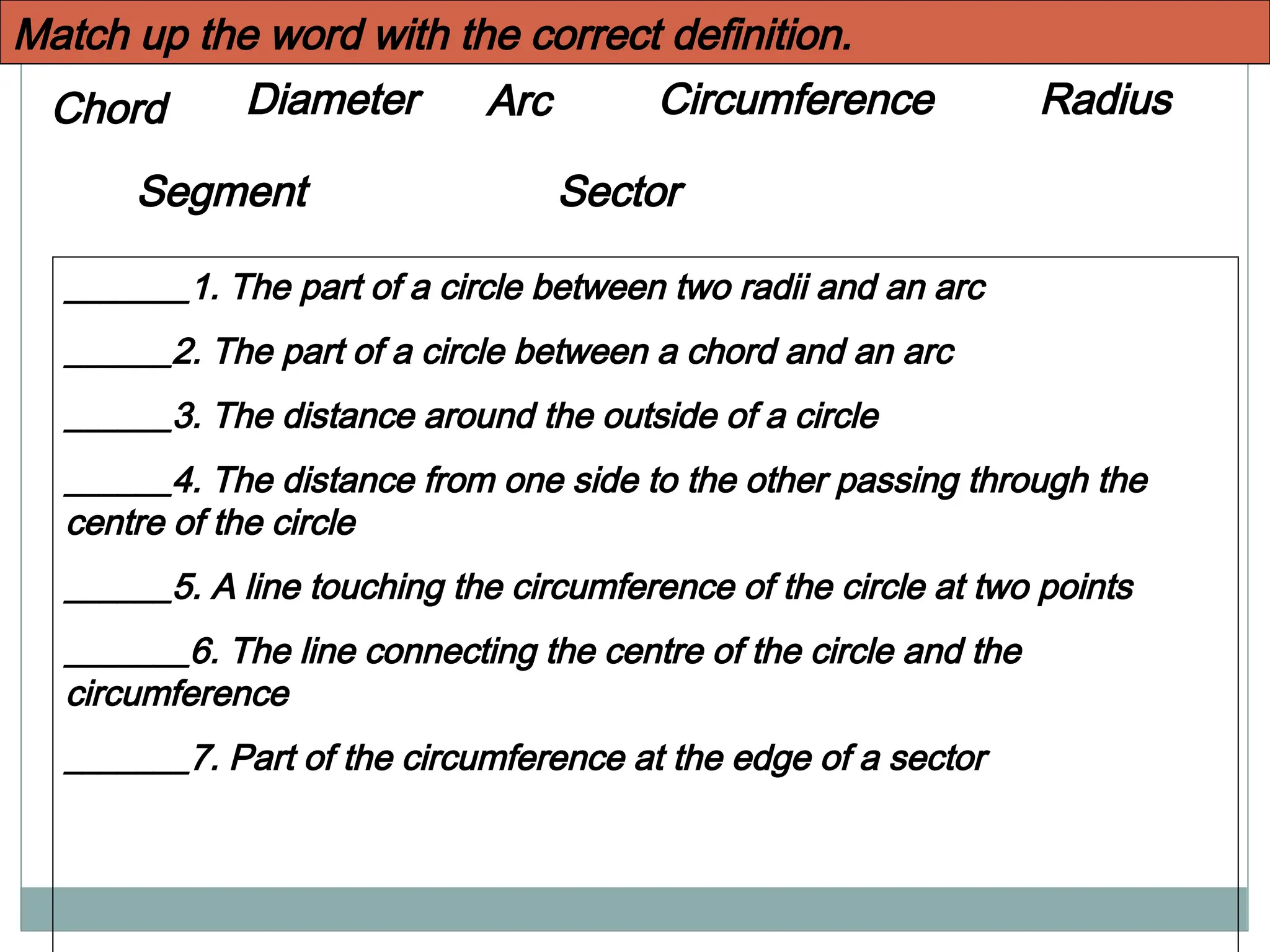 Diameter Circumference
Chord Radius
Sector
Arc
Segment
_______1. The part of a circle between two radii and an arc
______2. The part of a circle between a chord and an arc
______3. The distance around the outside of a circle
______4. The distance from one side to the other passing through the
centre of the circle
______5. A line touching the circumference of the circle at two points
_______6. The line connecting the centre of the circle and the
circumference
_______7. Part of the circumference at the edge of a sector
Match up the word with the correct definition.
 