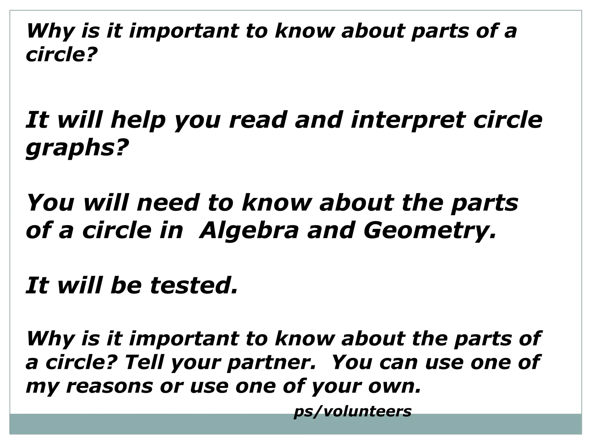 Why is it important to know about parts of a
circle?
It will help you read and interpret circle
graphs?
You will need to know about the parts
of a circle in Algebra and Geometry.
It will be tested.
Why is it important to know about the parts of
a circle? Tell your partner. You can use one of
my reasons or use one of your own.
ps/volunteers
 
