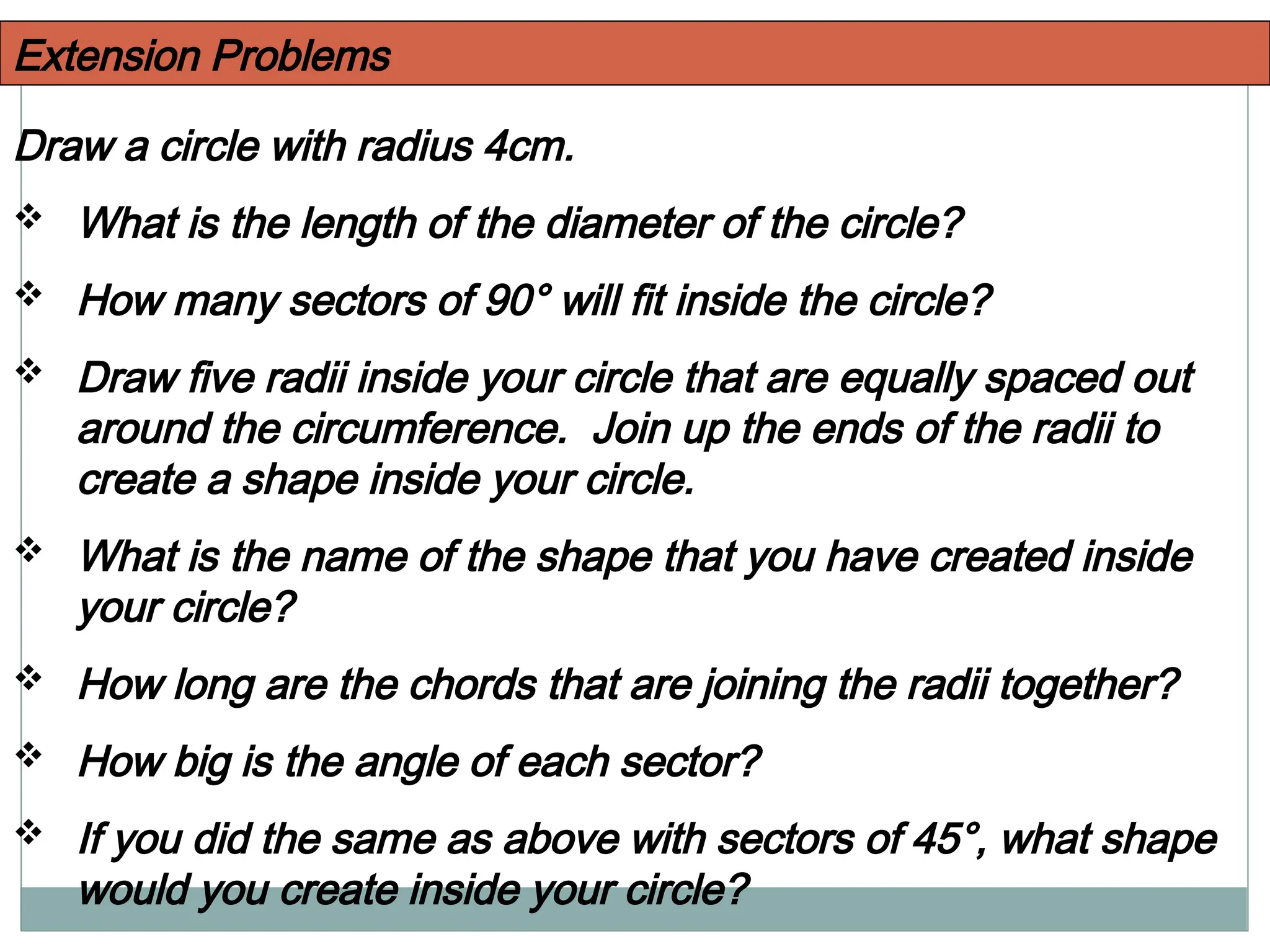 Extension Problems
Draw a circle with radius 4cm.
 What is the length of the diameter of the circle?
 How many sectors of 90° will fit inside the circle?
 Draw five radii inside your circle that are equally spaced out
around the circumference. Join up the ends of the radii to
create a shape inside your circle.
 What is the name of the shape that you have created inside
your circle?
 How long are the chords that are joining the radii together?
 How big is the angle of each sector?
 If you did the same as above with sectors of 45°, what shape
would you create inside your circle?
 