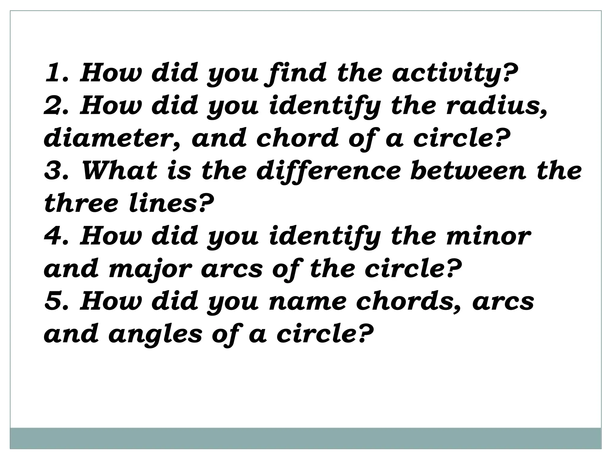 1. How did you find the activity?
2. How did you identify the radius,
diameter, and chord of a circle?
3. What is the difference between the
three lines?
4. How did you identify the minor
and major arcs of the circle?
5. How did you name chords, arcs
and angles of a circle?
 