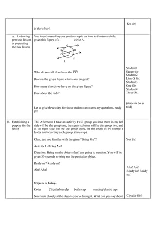 Is that clear?
Yes sir!
A. Reviewing
previous lesson
or presenting
the new lesson
You have learned in your previous topic on how to illustrate circle,
given this figure of a circle A.
What do we call if we have the 𝐸𝐹
⃡ ?
Base on the given figure what is our tangent?
How many chords we have on the given figure?
How about the radii?
Let us give three claps for those students answered my questions, ready
go!
Student 1.
Secant Sir
Student 2.
Line G Sir.
Student 3.
One Sir.
Student 4.
Three Sir.
(students do as
told)
B. Establishing a
purpose for the
lesson
This Afternoon I have an activity I will group you into three in my left
side will be the group one, the center column will be the group two, and
at the right side will be the group three. In the count of 10 choose a
leader and secretary each group. (times up)
Class, are you familiar with the game “Bring Me”?
Activity 1: Bring Me!
Direction: Bring me the objects that I am going to mention. You will be
given 30 seconds to bring me the particular object.
Ready na? Ready na?
Aha! Aha!
Objects to bring:
Coins Circular bracelet bottle cap masking/plastic tape
Now look closely at the objects you’ve brought. What can you say about
Yes Sir!
Aha! Aha!
Ready na! Ready
na!
Circular Sir!
A
.
B
C
D
E
F
G
 