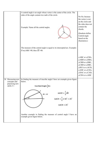 A central angle is an angle whose vertex is the center of the circle. The
sides of the angle contain two radii of the circle.
Example: Name all the central angles.
The measure of the central angle is equal to its intercepted arc. Example:
If m∠ABC=80, then 𝐴𝐶
̂ =80.
No Sir, because
the vertex is not
on the circle and
the sides does not
contain the
chords.
(Students define
Central angle
based on the
illustration.)
∠ABC or ∠CBA,
∠ABD or ∠DBA,
∠CBD or ∠DBC,
∠CBD or ∠DBC,
∠DCA or ∠ACD,
∠ADC or ∠CDA,
∠DAC or ∠CAD,
∠CDA or ∠ADC
D. Discussing new
concepts and
practicing new
skills # 1
In finding the measure of inscribe angle I have an example given figure
below.
Another example in finding the measure of central angle I have an
example given figure below.
 