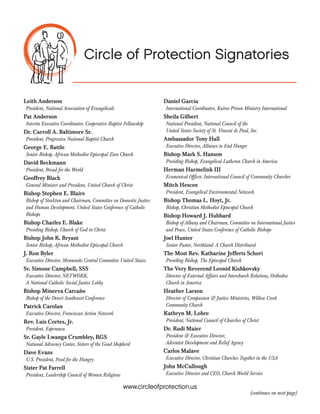 Circle of Protection:
A Statement on Why We Need to
Protect Programs for the Poor
Circle of Protection Signatories
Leith Anderson

Very Rev. Thomas P. Cassidy, SCJ

President, National Association of Evangelicals

President, Conference of Major Superiors of Men

Pat Anderson

Rev. Peg Chemberlin

Interim Executive Coordinator, Cooperative Baptist
Fellowship

President, National Council of Churches of Christ

Dr. Carroll A. Baltimore Sr.

President, Esperanza USA

President, Progressive National Baptist Church

George E. Battle

Luis Cortes, Jr.,
Sr. Gayle Lwanga Crumbley, RGS
National Advocacy Center, Sisters of the Good Shepherd

Senior Bishop, African Methodist Episcopal Zion Church

David Beckmann

Dave Evans
U.S. President, Food for the Hungry

President, Bread for the World

Joseph Flanagan

Geoffrey Black
General Minister and President, United Church of Christ

National President, National Council of the U.S. Society of
St. Vincent de Paul, Inc.

Bishop Stephen E. Blaire

Daniel Garcia

Bishop of Stockton and Chairman, Committee on Domestic
Justice and Human Development, United States Conference
of Catholic Bishops

International Coordinator, Kairos Prison Ministry
International

Bishop Charles E. Blake

General Secretary, Reformed Church in America

Presiding Bishop, Church of God in Christ

Ken Hackett

Bishop John R. Bryant

President, Catholic Relief Services

Senior Bishop, African Methodist Episcopal Church

Ambassador Tony Hall

Bishop Claire S. Burkat

Executive Director, Alliance to End Hunger

Bishop of Southeastern Pennsylvania Synod, Evangelical
Lutheran Church in America

Dick Hamm

J. Ron Byler

Bishop Mark S. Hanson

Executive Director, Mennonite Central Committee United
States

Sr. Simone Campbell, SSS
Executive Director, NETWORK, A National Catholic Social
Justice Lobby

Bishop Minerva Carcaño

Wes Granberg-Michaelson

Executive Director, Christian Churches Together in the USA
Presiding Bishop, Evangelical Lutheran Church in America

Herman Harmelink III
Ecumenical Officer, International Council of Community
Churches

Mitch Hescox
President, Evangelical Environmental Network

Bishop of the Desert Southwest Conference, United
Methodist Church

Bishop Thomas L Hoyt, Jr.
Senior Bishop, Christian Methodist Episcopal Church

Patrick Carolan
Executive Director, Franciscan Action Network

www.circleofprotection.us

 