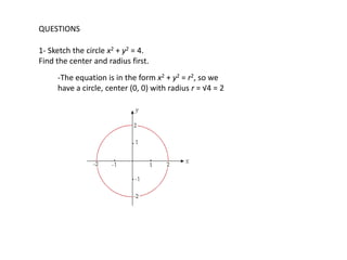 QUESTIONS

1- Sketch the circle x2 + y2 = 4.
Find the center and radius first.
     -The equation is in the form x2 + y2 = r2, so we
     have a circle, center (0, 0) with radius r = √4 = 2
 