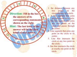 1. the distance between any
two points on the
circumference of a circle.
2. A line segment that joins
any two points on a circle.
3..The line segment that joins
any two points on the
circle and passes through
its center.
4. Line segment that joins any
point on the circle to its
centre .
5. Line that intersects the
circle at any two point on
the circle.
6. line that intersects the circle
at exactly one point on the
circle
23 4
5
6
1
Direction: Fill in the box
the answers of its
corresponding statements
shown on the right.
Hint: The last letter of the
answer will be the first
letter of next answer.
 