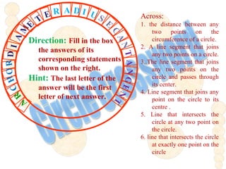 Across:
1. the distance between any
two points on the
circumference of a circle.
2. A line segment that joins
any two points on a circle.
3..The line segment that joins
any two points on the
circle and passes through
its center.
4. Line segment that joins any
point on the circle to its
centre .
5. Line that intersects the
circle at any two point on
the circle.
6. line that intersects the circle
at exactly one point on the
circle
CHORDIA
M
E
T
E R A D I U S
E
C
ANTANGENT
R
A
Direction: Fill in the box
the answers of its
corresponding statements
shown on the right.
Hint: The last letter of the
answer will be the first
letter of next answer.
 