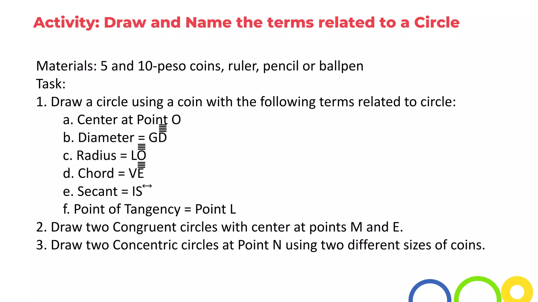 Activity: Draw and Name the terms related to a Circle
Materials: 5 and 10-peso coins, ruler, pencil or ballpen
Task:
1. Draw a circle using a coin with the following terms related to circle:
a. Center at Point O
b. Diameter = GD̅̅̅̅̅̅̅̅̅̅̅̅̅̅̅̅̅̅̅̅
c. Radius = LO̅̅̅̅̅̅̅̅̅̅̅̅̅̅̅̅
d. Chord = VE̅̅̅̅̅̅̅̅̅̅̅̅̅̅̅̅
e. Secant = IS⃡
f. Point of Tangency = Point L
2. Draw two Congruent circles with center at points M and E.
3. Draw two Concentric circles at Point N using two different sizes of coins.
 