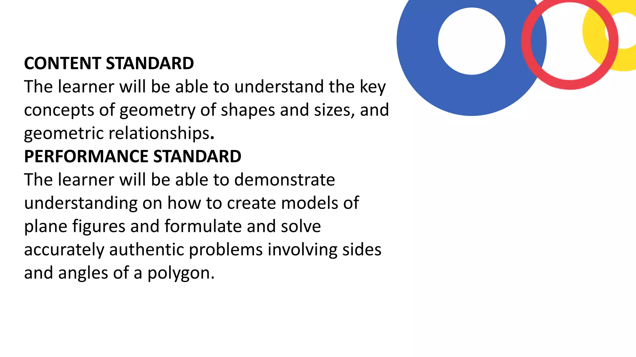 CONTENT STANDARD
The learner will be able to understand the key
concepts of geometry of shapes and sizes, and
geometric relationships.
PERFORMANCE STANDARD
The learner will be able to demonstrate
understanding on how to create models of
plane figures and formulate and solve
accurately authentic problems involving sides
and angles of a polygon.
 
