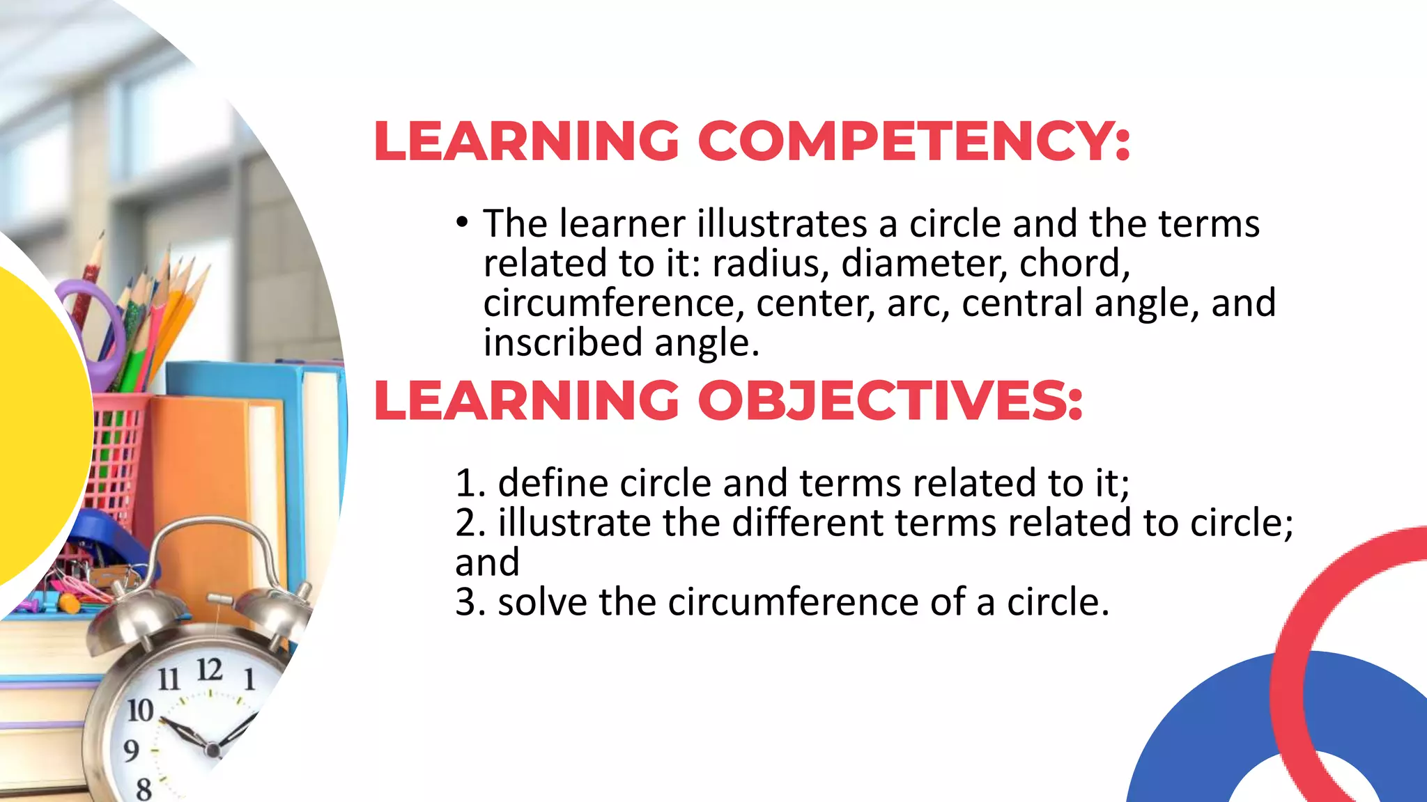 • The learner illustrates a circle and the terms
related to it: radius, diameter, chord,
circumference, center, arc, central angle, and
inscribed angle.
LEARNING COMPETENCY:
1. define circle and terms related to it;
2. illustrate the different terms related to circle;
and
3. solve the circumference of a circle.
LEARNING OBJECTIVES:
 