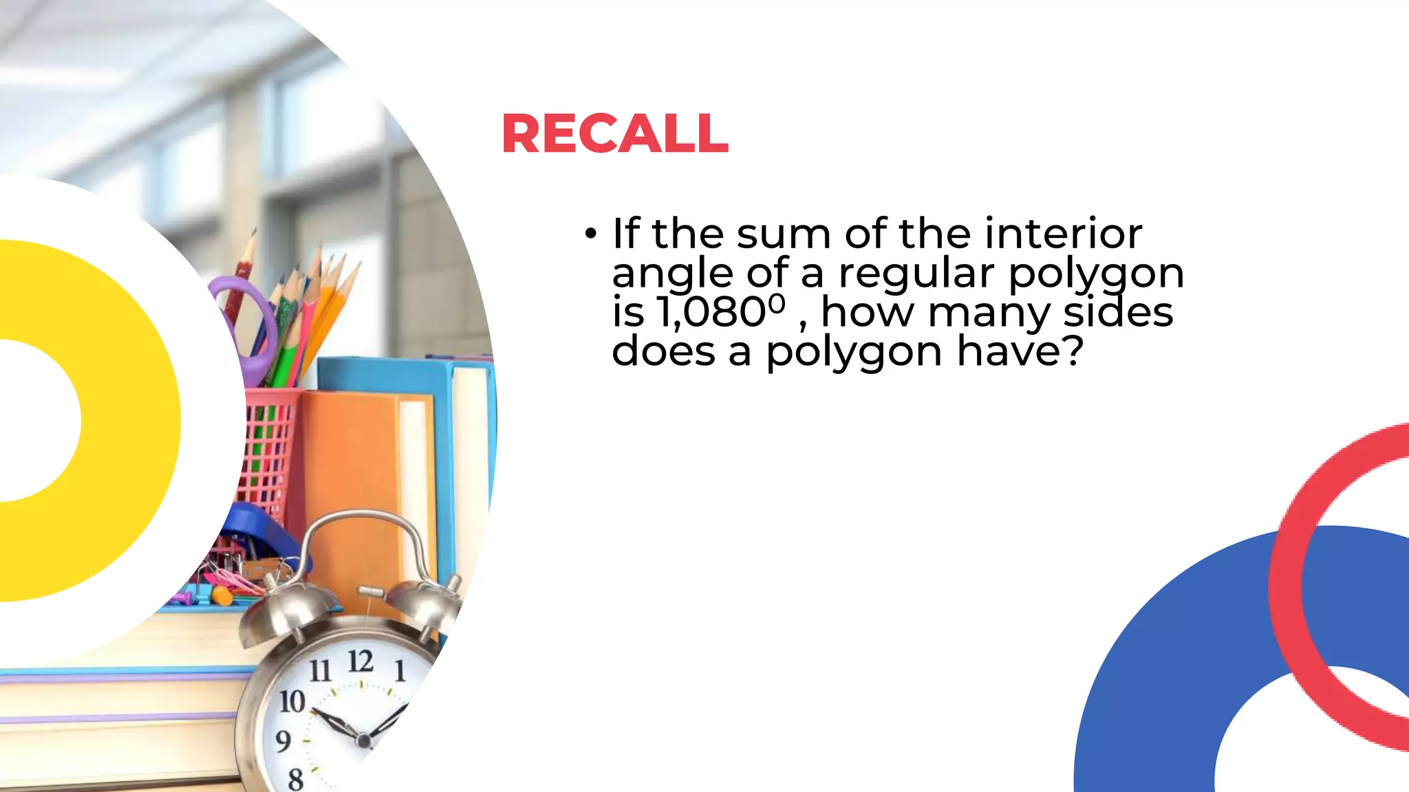 • If the sum of the interior
angle of a regular polygon
is 1,0800 , how many sides
does a polygon have?
RECALL
 