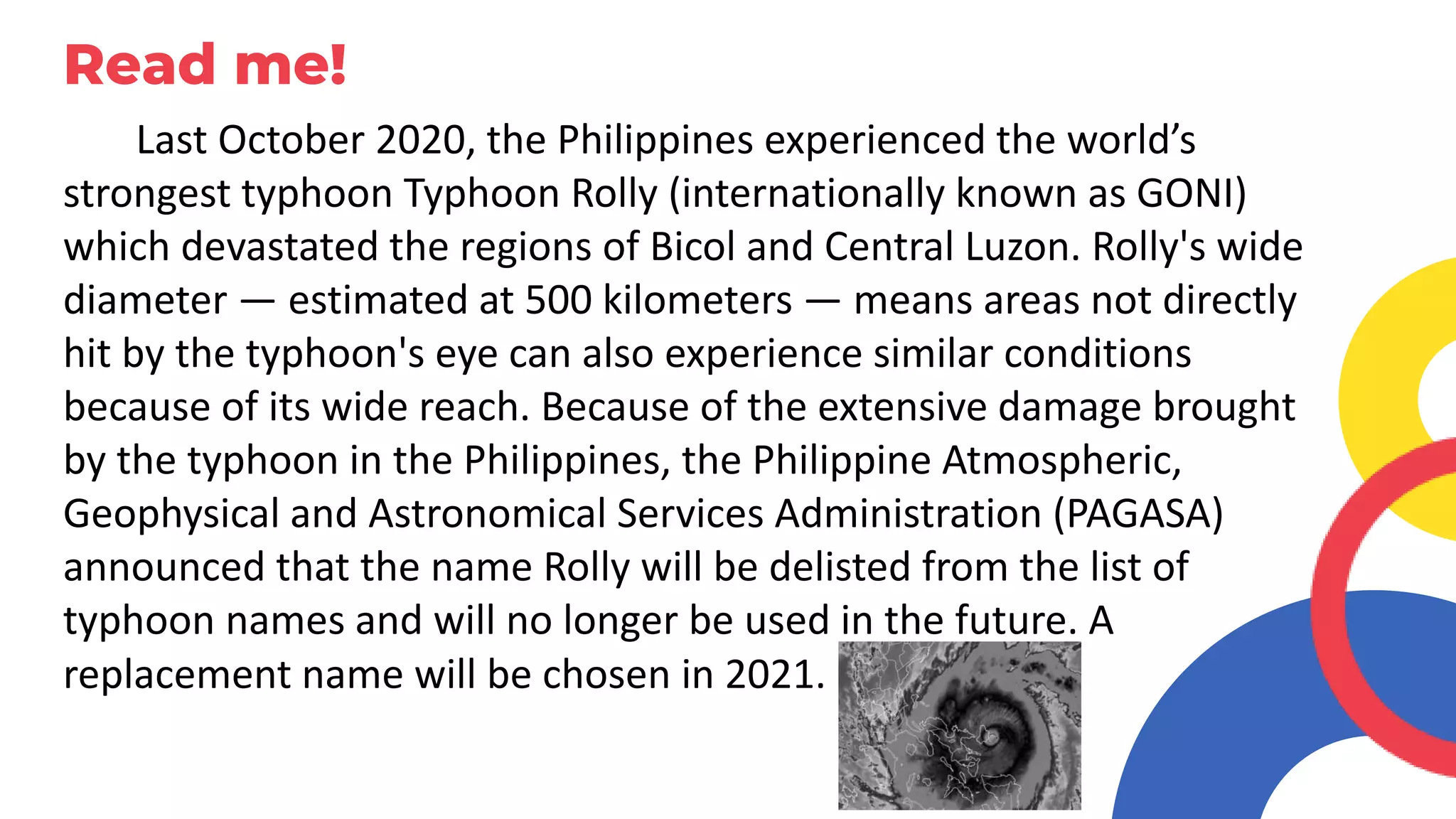 Read me!
Last October 2020, the Philippines experienced the world’s
strongest typhoon Typhoon Rolly (internationally known as GONI)
which devastated the regions of Bicol and Central Luzon. Rolly's wide
diameter — estimated at 500 kilometers — means areas not directly
hit by the typhoon's eye can also experience similar conditions
because of its wide reach. Because of the extensive damage brought
by the typhoon in the Philippines, the Philippine Atmospheric,
Geophysical and Astronomical Services Administration (PAGASA)
announced that the name Rolly will be delisted from the list of
typhoon names and will no longer be used in the future. A
replacement name will be chosen in 2021.
 