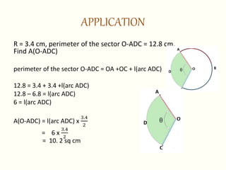 APPLICATION
R = 3.4 cm, perimeter of the sector O-ADC = 12.8 cm.
Find A(O-ADC)
perimeter of the sector O-ADC = OA +OC + l(arc ADC)
12.8 = 3.4 + 3.4 +l(arc ADC)
12.8 – 6.8 = l(arc ADC)
6 = l(arc ADC)
A(O-ADC) = l(arc ADC) x
3.4
2
= 6 x
3.4
2
= 10. 2 sq cm
 