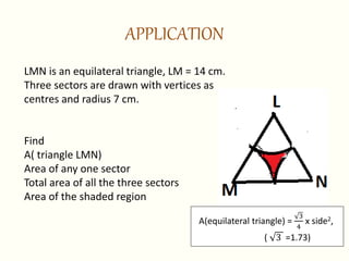 APPLICATION
LMN is an equilateral triangle, LM = 14 cm.
Three sectors are drawn with vertices as
centres and radius 7 cm.
Find
A( triangle LMN)
Area of any one sector
Total area of all the three sectors
Area of the shaded region
A(equilateral triangle) =
3
4
x side2,
( 3 =1.73)
 