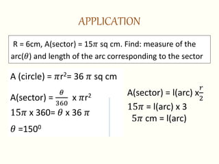 APPLICATION
A (circle) = 𝜋r2= 36 𝜋 sq cm
A(sector) =
𝜃
360
x 𝜋r2
15𝜋 x 360= 𝜃 x 36 𝜋
𝜃 =1500
R = 6cm, A(sector) = 15𝜋 sq cm. Find: measure of the
arc(𝜃) and length of the arc corresponding to the sector
A(sector) = l(arc) x
𝑟
2
15𝜋 = l(arc) x 3
5𝜋 cm = l(arc)
 