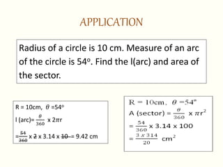 APPLICATION
Radius of a circle is 10 cm. Measure of an arc
of the circle is 54o. Find the l(arc) and area of
the sector.
R = 10cm, 𝜃 =54o
l (arc)=
𝜃
360
x 2𝜋r
=
54
360
x 2 x 3.14 x 10 = 9.42 cm
 