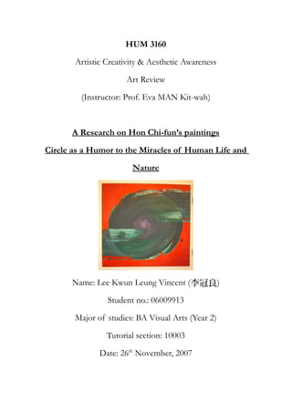 HUM 3160
Artistic Creativity & Aesthetic Awareness
Art Review
(Instructor: Prof. Eva MAN Kit-wah)
A Research on Hon Chi-fun’s paintings
Circle as a Humor to the Miracles of Human Life and
Nature
Name: Lee Kwun Leung Vincent (李冠良)
Student no.: 06009913
Major of studies: BA Visual Arts (Year 2)
Tutorial section: 10003
Date: 26th
November, 2007
 