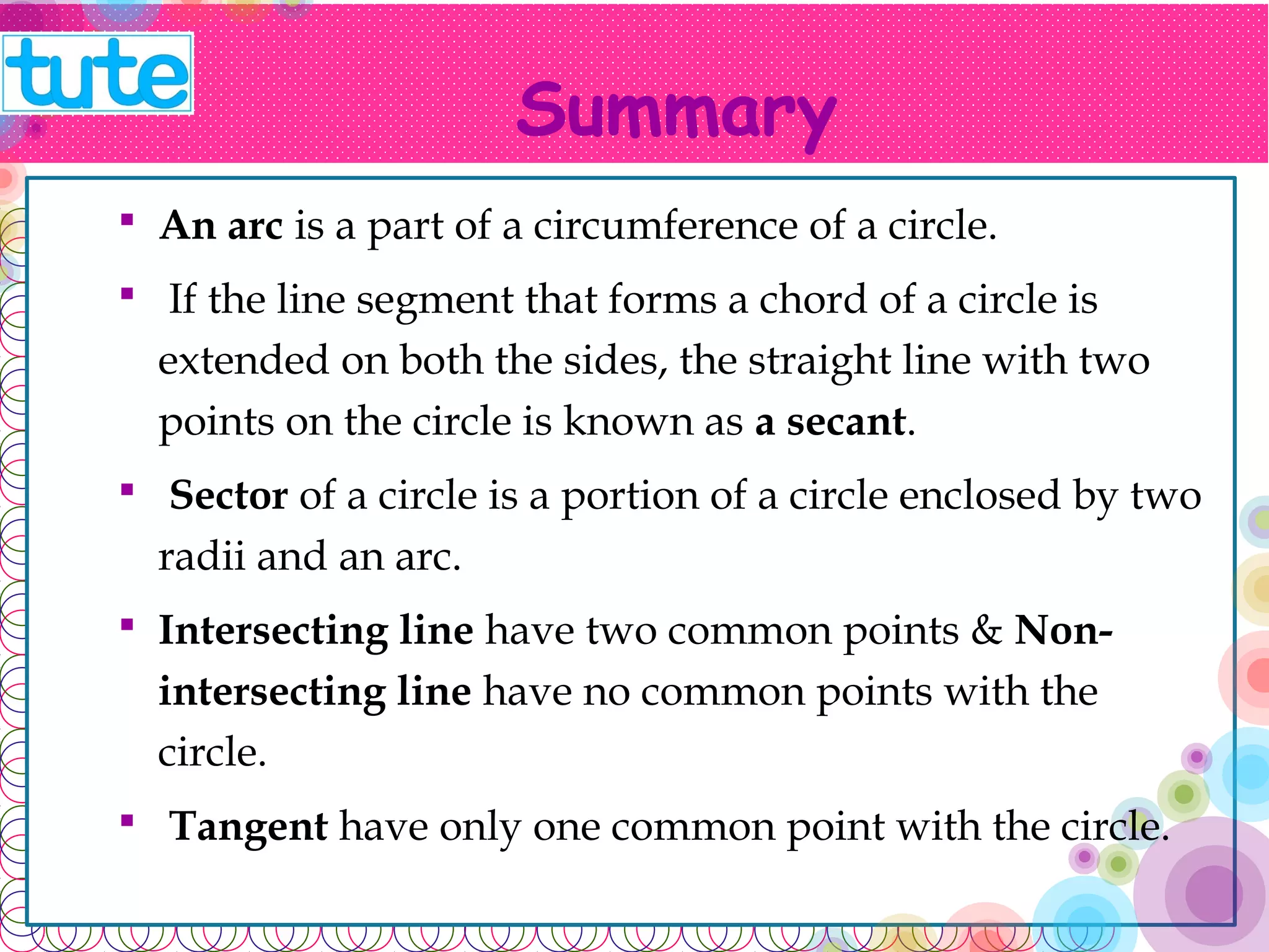 Summary 
 An arc is a part of a circumference of a circle. 
 If the line segment that forms a chord of a circle is 
extended on both the sides, the straight line with two 
points on the circle is known as a secant. 
 Sector of a circle is a portion of a circle enclosed by 
two radii and an arc. 
 Intersecting line have two common points & Non-intersecting 
line have no common points with the 
circle. 
 Tangent have only one common point with the circle. 
 