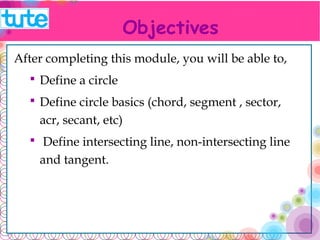 Objectives 
After completing this module, you will be able to, 
 Define a circle 
 Define circle basics (chord, segment , sector, acr, 
secant, etc) 
 Define intersecting line, non-intersecting line and 
tangent. 
 