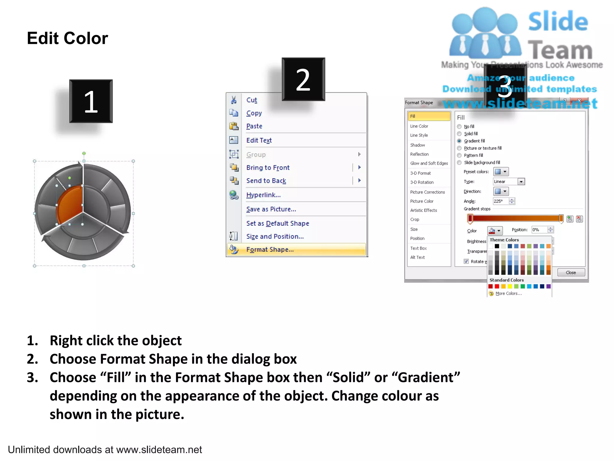 Edit Color

                                            2                            3
               1




   1. Right click the object
   2. Choose Format Shape in the dialog box
   3. Choose “Fill” in the Format Shape box then “Solid” or “Gradient”
      depending on the appearance of the object. Change colour as
      shown in the picture.

Unlimited downloads at www.slideteam.net
 