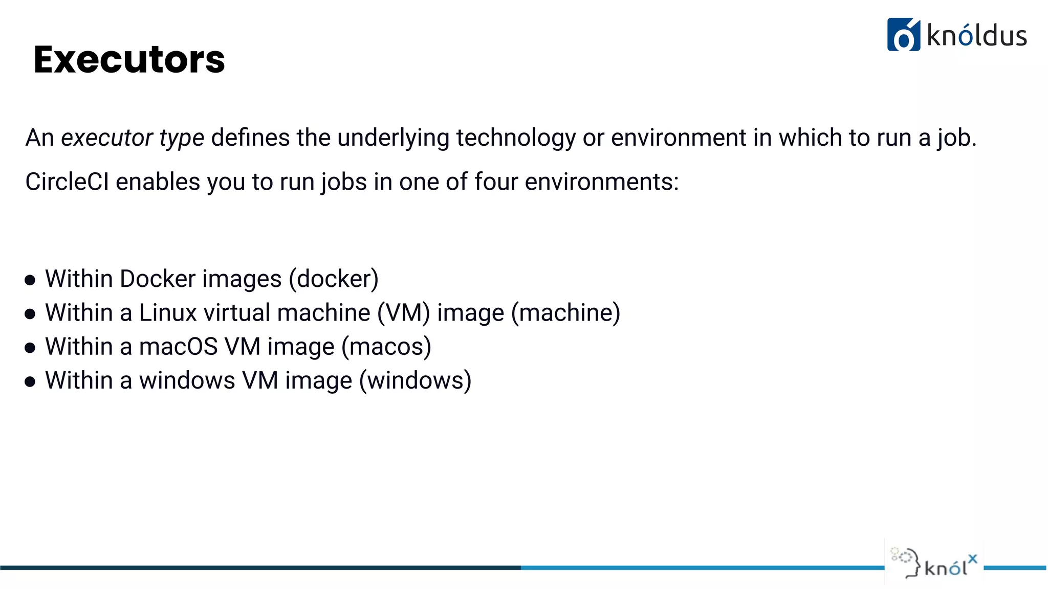 Executors
An executor type deﬁnes the underlying technology or environment in which to run a job.
CircleCI enables you to run jobs in one of four environments:
● Within Docker images (docker)
● Within a Linux virtual machine (VM) image (machine)
● Within a macOS VM image (macos)
● Within a windows VM image (windows)
 