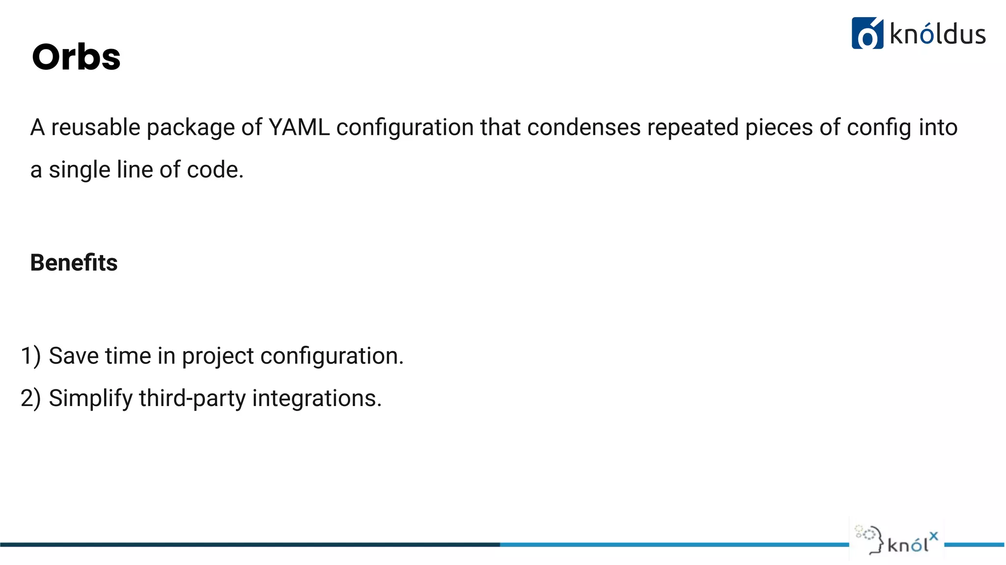 Orbs
A reusable package of YAML conﬁguration that condenses repeated pieces of conﬁg into
a single line of code.
Beneﬁts
1) Save time in project conﬁguration.
2) Simplify third-party integrations.
 