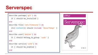 Serverspec
describe package('git') do
it { should be_installed }
end
describe file('/etc/timezone') do
its(:content){ should include 'Asia/Tokyo' }
end
describe user('debian') do
it { should belong_to_group 'sudo' }
end
describe service('sshd') do
it { should be_enabled }
end
 