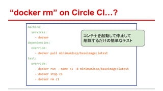 “docker rm” on Circle CI…?
machine:
services:
- docker
dependencies:
override:
- docker pull minimum2scp/baseimage:latest
test:
override:
- docker run --name c1 -d minimum2scp/baseimage:latest
- docker stop c1
- docker rm c1
コンテナを起動して停止して
削除するだけの簡単なテスト
 
