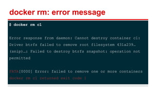 docker rm: error message
$ docker rm c1
Error response from daemon: Cannot destroy container c1:
Driver btrfs failed to remove root filesystem 431a239…
(snip)…: Failed to destroy btrfs snapshot: operation not
permitted
FATA[0000] Error: failed to remove one or more containers
docker rm c1 returned exit code 1
 