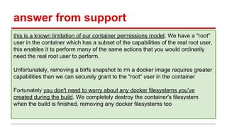 answer from support
this is a known limitation of our container permissions model. We have a "root"
user in the container which has a subset of the capabilities of the real root user,
this enables it to perform many of the same actions that you would ordinarily
need the real root user to perform.
Unfortunately, removing a btrfs snapshot to rm a docker image requires greater
capabilities than we can securely grant to the "root" user in the container
Fortunately you don't need to worry about any docker filesystems you've
created during the build. We completely destroy the container's filesystem
when the build is finished, removing any docker filesystems too
 