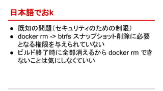 日本語でおk
● 既知の問題（セキュリティのための制限）
● docker rm -> btrfs スナップショット削除に必要
となる権限を与えられていない
● ビルド終了時に全部消えるから docker rm でき
ないことは気にしなくていい
 