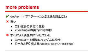 more problems
✔ docker rm でエラー→コンテナを削除しない
❌ 遅い
● OS 種別の判定に数秒
● 70exampleの実行に約30秒
❌ まれによく偶発的にfailしていた
● CircleCIでは頻繁にランダムに発生
● ローカルPCではまれ(docker pullとテスト併走で再現)
 